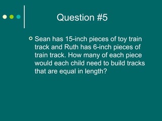 Question #5 Sean has 15-inch pieces of toy train track and Ruth has 6-inch pieces of train track. How many of each piece would each child need to build tracks that are equal in length? 