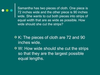 Samantha has two pieces of cloth. One piece is 72 inches wide and the other piece is 90 inches wide. She wants to cut both pieces into strips of equal width that are as wide as possible. How wide should she cut the strips? K: The pieces of cloth are 72 and 90 inches wide. W: How wide should she cut the strips so that they are the largest possible equal lengths.  