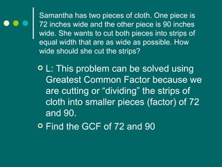 L: This problem can be solved using Greatest Common Factor because we are cutting or “dividing” the strips of cloth into smaller pieces (factor) of 72 and 90. Find the GCF of 72 and 90 Samantha has two pieces of cloth. One piece is 72 inches wide and the other piece is 90 inches wide. She wants to cut both pieces into strips of equal width that are as wide as possible. How wide should she cut the strips? 