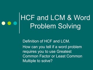 HCF and LCM & Word Problem Solving Definition of HCF and LCM. How can you tell if a word problem requires you to use Greatest Common Factor or Least Common Multiple to solve? 