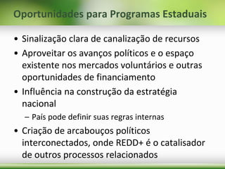 Oportunidades para Programas Estaduais
• Sinalização clara de canalização de recursos
• Aproveitar os avanços políticos e o espaço
existente nos mercados voluntários e outras
oportunidades de financiamento
• Influência na construção da estratégia
nacional
– País pode definir suas regras internas
• Criação de arcabouços políticos
interconectados, onde REDD+ é o catalisador
de outros processos relacionados
 