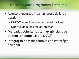 • Acesso a recursos internacionais de larga
escala
– UNFCCC menciona apenas o nível nacional
– Oportunidade nas regras internas
• Mercados voluntários tem exigências que
podem ser complexas (ex. VCS)
• Integração de visões comuns na estratégia
nacional
Desafios para Programas Estaduais
 