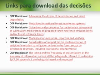 Links para download das decisões
• COP Decision on Addressing the drivers of deforestation and forest
degradation;
• COP Decision on Modalities for national forest monitoring systems;
• COP Decision on Guidelines and procedures for the technical assessment
of submissions from Parties on proposed forest reference emission levels
and/or forest reference levels;
• COP Decision on Modalities for measuring, reporting and verifying;
• COP Decision on Coordination of support for the implementation of
activities in relation to mitigation actions in the forest sector by
developing countries, including institutional arrangements;
• COP Decision on The timing and the frequency of presentations of the
summary of information on how all the safeguards referred to in decision
1/CP.16, appendix I, are being addressed and respected.
 
