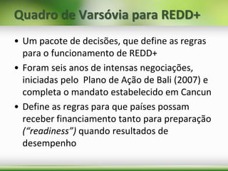 Quadro de Varsóvia para REDD+
• Um pacote de decisões, que define as regras
para o funcionamento de REDD+
• Foram seis anos de intensas negociações,
iniciadas pelo Plano de Ação de Bali (2007) e
completa o mandato estabelecido em Cancun
• Define as regras para que países possam
receber financiamento tanto para preparação
(“readiness”) quando resultados de
desempenho
 