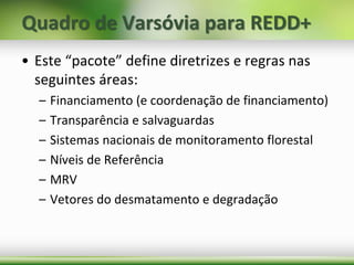 • Este “pacote” define diretrizes e regras nas
seguintes áreas:
– Financiamento (e coordenação de financiamento)
– Transparência e salvaguardas
– Sistemas nacionais de monitoramento florestal
– Níveis de Referência
– MRV
– Vetores do desmatamento e degradação
Quadro de Varsóvia para REDD+
 