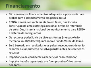 Financiamento
• São necessários financiamentos adequados e previsíveis para
acabar com o desmatamento em países do sul
• REDD+ deverá ser implementado em fases, que inclui a
construção de uma estratégia nacional, níveis de referência
de emissões, sistema nacional de monitoramento para REDD+
e sistema de salvaguardas
• Os recursos poderão vir de diversas fontes (mercado/não
mercado, multi/bilateral), incluindo o Fundo Verde do Clima.
• Será baseado em resultados e os países recebedores deverão
reportar o cumprimento de salvaguardas antes de receber os
recursos
• Importância de considerar os benefícios “não-carbono”
• Importante: não representa um “compromisso” dos países
doadores
 