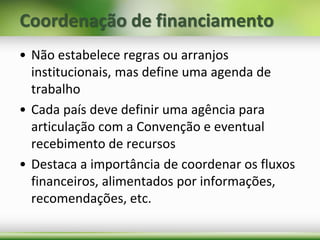 Coordenação de financiamento
• Não estabelece regras ou arranjos
institucionais, mas define uma agenda de
trabalho
• Cada país deve definir uma agência para
articulação com a Convenção e eventual
recebimento de recursos
• Destaca a importância de coordenar os fluxos
financeiros, alimentados por informações,
recomendações, etc.
 