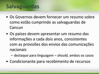 Salvaguardas
• Os Governos devem fornecer um resumo sobre
como estão cumprindo as salvaguardas de
Cancun
• Os países devem apresentar um resumo das
informações a cada dois anos, consistentes
com as provisões dos envios das comunicações
nacionais
– destaque para linguagem – should, ambos os casos
• Condicionante para recebimento de recursos
 