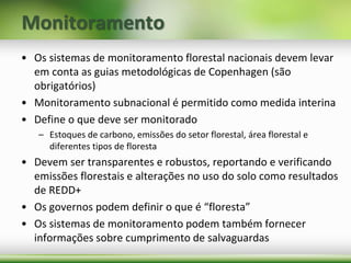 Monitoramento
• Os sistemas de monitoramento florestal nacionais devem levar
em conta as guias metodológicas de Copenhagen (são
obrigatórios)
• Monitoramento subnacional é permitido como medida interina
• Define o que deve ser monitorado
– Estoques de carbono, emissões do setor florestal, área florestal e
diferentes tipos de floresta
• Devem ser transparentes e robustos, reportando e verificando
emissões florestais e alterações no uso do solo como resultados
de REDD+
• Os governos podem definir o que é “floresta”
• Os sistemas de monitoramento podem também fornecer
informações sobre cumprimento de salvaguardas
 