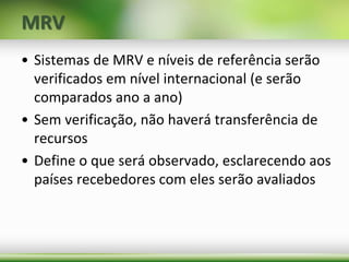 MRV
• Sistemas de MRV e níveis de referência serão
verificados em nível internacional (e serão
comparados ano a ano)
• Sem verificação, não haverá transferência de
recursos
• Define o que será observado, esclarecendo aos
países recebedores com eles serão avaliados
 
