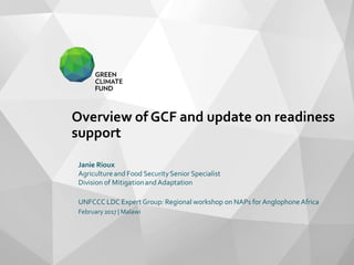 Overview of GCF and update on readiness
support
Janie Rioux
Agricultureand Food SecuritySenior Specialist
Division of Mitigationand Adaptation
UNFCCC LDC Expert Group: Regional workshop on NAPs for AnglophoneAfrica
February2017 | Malawi
 