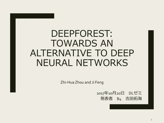 DEEPFOREST:
TOWARDS AN
ALTERNATIVE TO DEEP
NEURAL NETWORKS
Zhi-Hua Zhou and Ji Feng
2017年10月20日 DLゼミ
発表者 B4 吉田拓海
1
 