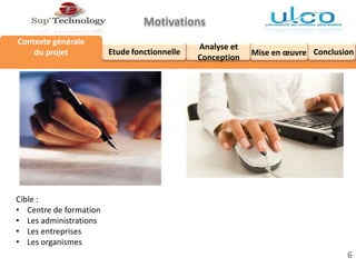 Analyse et
Conception
Etude fonctionnelle
Contexte générale
du projet
Motivations
6
Mise en œuvre Conclusion
Cible :
• Centre de formation
• Les administrations
• Les entreprises
• Les organismes
 