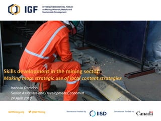 Secretariat hosted by Secretariat funded byIGFMining.org @IGFMining
Presented by
April 2015
Skills development in the mining sector:
Making more strategic use of local content strategies
Isabelle Ramdoo
Senior Associate and Development Economist
24 April 2018
 