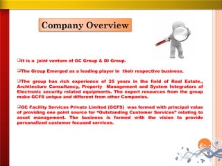 Company Overview


It is a joint venture of GC Group & DI Group.

The Group Emerged as a leading player in their respective business.

The group has rich experience of 25 years in the field of Real Estate.,
Architecture Consultancy, Property Management and System Integrators of
Electronic security related equipments. The expert resources from the group
make GCFS unique and different from other Companies.

GC Facility Services Private Limited (GCFS) was formed with principal value
of providing one point source for “Outstanding Customer Services” relating to
asset management. The business is formed with the vision to provide
personalized customer focused services.
 