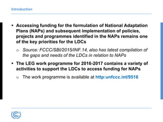Introduction
 Accessing funding for the formulation of National Adaptation
Plans (NAPs) and subsequent implementation of policies,
projects and programmes identified in the NAPs remains one
of the key priorities for the LDCs
o Source: FCCC/SBI/2015/INF.14, also has latest compilation of
the gaps and needs of the LDCs in relation to NAPs
 The LEG work programme for 2016-2017 contains a variety of
activities to support the LDCs to access funding for NAPs
o The work programme is available at http:unfccc.int/9516
 