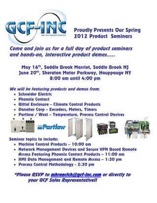 Proudly Presents Our Spring
                                 2012 Product Seminars

Come and join us for a full day of product seminars
and hands-on, interactive product demos…..

       May 16th, Saddle Brook Marriot, Saddle Brook NJ
      June 20th, Sheraton Motor Parkway, Hauppauge NY
                    8:00 am until 4:00 pm

We will be featuring products and demos from:
  •   Schneider Electric
  •   Phoenix Contact
  •   Rittal Enclosure – Climate Control Products
  •   Danaher Corp – Encoders, Meters, Timers
  •   Partlow / West – Temperature, Process Control Devices




Seminar topics to include:
  • Machine Control Products – 10:00 am
  • Network Management Devices and Secure VPN Based Remote
    Access Featuring Phoenix Contact Products – 11:00 am
  • HMI Data Management and Remote Access – 1:30 pm
  • Process Control Methodology - 2:30 pm

  *Please RSVP to mhroncich@gcf-inc.com or directly to
        your GCF Sales Representative!!
 