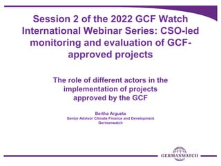 Session 2 of the 2022 GCF Watch
International Webinar Series: CSO-led
monitoring and evaluation of GCF-
approved projects
The role of different actors in the
implementation of projects
approved by the GCF
Bertha Argueta
Senior Advisor Climate Finance and Development
Germanwatch
 