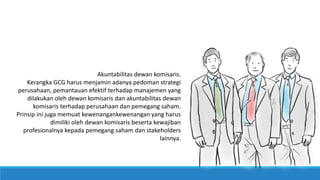 Akuntabilitas dewan komisaris.
Kerangka GCG harus menjamin adanya pedoman strategi
perusahaan, pemantauan efektif terhadap manajemen yang
dilakukan oleh dewan komisaris dan akuntabilitas dewan
komisaris terhadap perusahaan dan pemegang saham.
Prinsip ini juga memuat kewenangankewenangan yang harus
dimiliki oleh dewan komisaris beserta kewajiban
profesionalnya kepada pemegang saham dan stakeholders
lainnya.
 