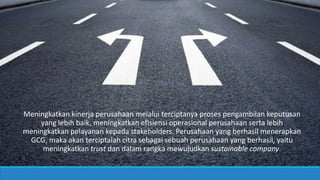 Meningkatkan kinerja perusahaan melalui terciptanya proses pengambilan keputusan
yang lebih baik, meningkatkan efisiensi operasional perusahaan serta lebih
meningkatkan pelayanan kepada stakeholders. Perusahaan yang berhasil menerapkan
GCG, maka akan terciptalah citra sebagai sebuah perusahaan yang berhasil, yaitu
meningkatkan trust dan dalam rangka mewujudkan sustainable company.
 