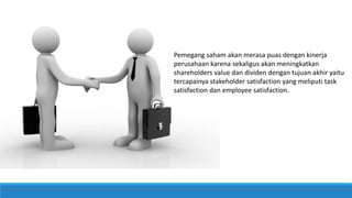 Pemegang saham akan merasa puas dengan kinerja
perusahaan karena sekaligus akan meningkatkan
shareholders value dan dividen dengan tujuan akhir yaitu
tercapainya stakeholder satisfaction yang meliputi task
satisfaction dan employee satisfaction.
 