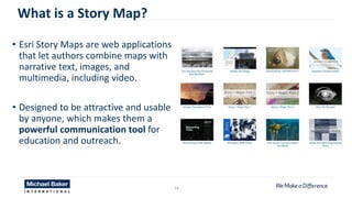• Esri Story Maps are web applications
that let authors combine maps with
narrative text, images, and
multimedia, including video.
• Designed to be attractive and usable
by anyone, which makes them a
powerful communication tool for
education and outreach.
16
What is a Story Map?
 