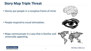 17
Story Map Triple Threat
• Stories put people in a receptive frame of mind.
• People respond to visual stimulation.
• Maps communicate in a way that is familiar and
universally appealing.
 