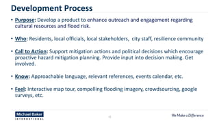 21
Development Process
• Purpose: Develop a product to enhance outreach and engagement regarding
cultural resources and flood risk.
• Who: Residents, local officials, local stakeholders, city staff, resilience community
• Call to Action: Support mitigation actions and political decisions which encourage
proactive hazard mitigation planning. Provide input into decision making. Get
involved.
• Know: Approachable language, relevant references, events calendar, etc.
• Feel: Interactive map tour, compelling flooding imagery, crowdsourcing, google
surveys, etc.
 