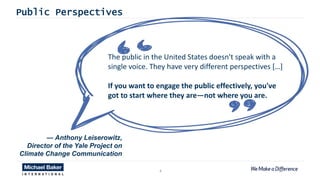 4
The public in the United States doesn't speak with a
single voice. They have very different perspectives […]
If you want to engage the public effectively, you've
got to start where they are—not where you are.
Public Perspectives
— Anthony Leiserowitz,
Director of the Yale Project on
Climate Change Communication
 