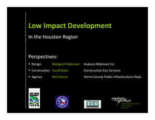 Low Impact Development
In the Houston Region


Perspectives:
 Design       Margaret Robinson   Asakura Robinson Co.
 Construction David Batts         Construction Eco Services
 Agency       Nick Russo          Harris County Public Infrastructure Dept.




                                                              Landscape Architecture
                                                              Urban Design
                                                              Planning
 