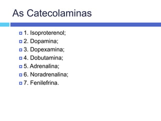 As Catecolaminas
 1. Isoproterenol;
 2. Dopamina;
 3. Dopexamina;
 4. Dobutamina;
 5. Adrenalina;
 6. Noradrenalina;
 7. Fenilefrina.
 