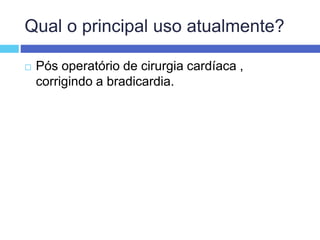 Qual o principal uso atualmente?
 Pós operatório de cirurgia cardíaca ,
corrigindo a bradicardia.
 