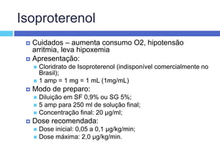 Isoproterenol
 Cuidados – aumenta consumo O2, hipotensão
arritmia, leva hipoxemia
 Apresentação:
 Cloridrato de Isoproterenol (indisponível comercialmente no
Brasil);
 1 amp = 1 mg = 1 mL (1mg/mL)
 Modo de preparo:
 Diluição em SF 0,9% ou SG 5%;
 5 amp para 250 ml de solução final;
 Concentração final: 20 µg/ml;
 Dose recomendada:
 Dose inicial: 0,05 a 0,1 µg/kg/min;
 Dose máxima: 2,0 µg/kg/min.
 