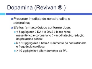 Dopamina (Revivan ® )
 Precursor imediato de noradrenalina e
adrenalina;
 Efeitos farmacológicos conforme dose:
 < 5 µg/kg/min  DA 1 e DA 2  leitos renal,
mesentérico e coronariano  vasodilatação; redução
da prolactina sérica;
 5 a 10 µg/kg/min  beta-1  aumento da contratilidade
e frequência cardíaca;
 > 10 µg/kg/min  alfa  aumento da PA.
 