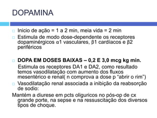 DOPAMINA
 Inicio de ação = 1 a 2 min, meia vida = 2 min
 Estimula de modo dose-dependente os receptores
dopaminérgicos α1 vasculares, β1 cardíacos e β2
periféricos
 DOPA EM DOSES BAIXAS – 0,2 E 3,0 mcg kg min.
Estimula os receptores DA1 e DA2, como resultado
temos vasodilatação com aumento dos fluxos
mesentérico e renal( n comprova a dose p “abrir o rim”)
 Vasodilatação renal associada a inibição da reabsorção
de sodio:
Mantém a diurese em pcts oliguricos no pós-op de cx
grande porte, na sepse e na ressuscitação dos diversos
tipos de choque.
 