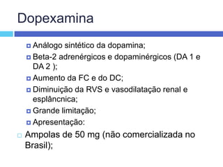 Dopexamina
 Análogo sintético da dopamina;
 Beta-2 adrenérgicos e dopaminérgicos (DA 1 e
DA 2 );
 Aumento da FC e do DC;
 Diminuição da RVS e vasodilatação renal e
esplâncnica;
 Grande limitação;
 Apresentação:
 Ampolas de 50 mg (não comercializada no
Brasil);
 