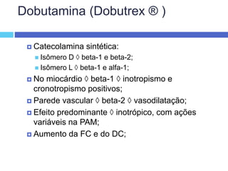 Dobutamina (Dobutrex ® )
 Catecolamina sintética:
 Isômero D  beta-1 e beta-2;
 Isômero L  beta-1 e alfa-1;
 No miocárdio  beta-1  inotropismo e
cronotropismo positivos;
 Parede vascular  beta-2  vasodilatação;
 Efeito predominante  inotrópico, com ações
variáveis na PAM;
 Aumento da FC e do DC;
 
