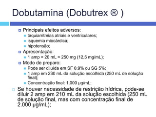 Dobutamina (Dobutrex ® )
 Principais efeitos adversos:
 taquiarritmias atriais e ventriculares;
 isquemia miocárdica;
 hipotensão;
 Apresentação:
 1 amp = 20 mL = 250 mg (12,5 mg/mL);
 Modo de preparo:
 Pode ser diluída em SF 0,9% ou SG 5%;
 1 amp em 230 mL da solução escolhida (250 mL de solução
final);
 Concentração final: 1.000 µg/mL;
 Se houver necessidade de restrição hídrica, pode-se
diluir 2 amp em 210 mL da solução escolhida (250 mL
de solução final, mas com concentração final de
2.000 µg/mL);
 
