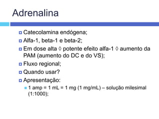 Adrenalina
 Catecolamina endógena;
 Alfa-1, beta-1 e beta-2;
 Em dose alta  potente efeito alfa-1  aumento da
PAM (aumento do DC e do VS);
 Fluxo regional;
 Quando usar?
 Apresentação:
 1 amp = 1 mL = 1 mg (1 mg/mL) – solução milesimal
(1:1000);
 
