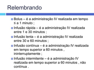 Relembrando
 Bolus – é a administração IV realizada em tempo
≤ a 1 minuto ;
 Infusão rápida – é a administração IV realizada
entre 1 e 30 minutos ;
 Infusão lenta – é a administração IV realizada
entre 30 e 60 minutos ;
 Infusão contínua – é a administração IV realizada
em tempo superior a 60 minutos ,
ininterruptamente ;
 Infusão intermitente – é a administração IV
realizada em tempo superior a 60 minutos , não
contínua .
 