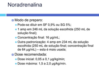 Noradrenalina
 Modo de preparo:
 Pode-se diluir em SF 0,9% ou SG 5%;
 1 amp em 246 mL da solução escolhida (250 mL de
solução final);
 Concentração final: 16 µg/mL;
 Outra padronização: 4 amp em 234 mL da solução
escolhida (250 mL de solução final; concentração final
de 64 µg/mL) – esta é mais usada;
 Dose recomendada:
 Dose inicial: 0,05 a 0,1 µg/kg/min;
 Dose máxima: 1,5 a 2,0 µg/kg/min.
 