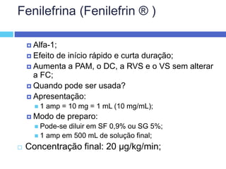 Fenilefrina (Fenilefrin ® )
 Alfa-1;
 Efeito de início rápido e curta duração;
 Aumenta a PAM, o DC, a RVS e o VS sem alterar
a FC;
 Quando pode ser usada?
 Apresentação:
 1 amp = 10 mg = 1 mL (10 mg/mL);
 Modo de preparo:
 Pode-se diluir em SF 0,9% ou SG 5%;
 1 amp em 500 mL de solução final;
 Concentração final: 20 µg/kg/min;
 