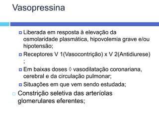 Vasopressina
 Liberada em resposta à elevação da
osmolaridade plasmática, hipovolemia grave e/ou
hipotensão;
 Receptores V 1(Vasocontrição) x V 2(Antidiurese)
;
 Em baixas doses  vasodilatação coronariana,
cerebral e da circulação pulmonar;
 Situações em que vem sendo estudada;
 Constrição seletiva das arteríolas
glomerulares eferentes;
 