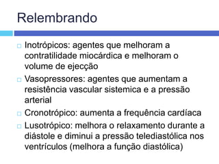 Relembrando
 Inotrópicos: agentes que melhoram a
contratilidade miocárdica e melhoram o
volume de ejecção
 Vasopressores: agentes que aumentam a
resistência vascular sistemica e a pressão
arterial
 Cronotrópico: aumenta a frequência cardíaca
 Lusotrópico: melhora o relaxamento durante a
diástole e diminui a pressão telediastólica nos
ventrículos (melhora a função diastólica)
 