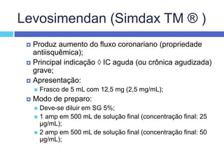 Levosimendan (Simdax TM ® )
 Produz aumento do fluxo coronariano (propriedade
antiisquêmica);
 Principal indicação  IC aguda (ou crônica agudizada)
grave;
 Apresentação:
 Frasco de 5 mL com 12,5 mg (2,5 mg/mL);
 Modo de preparo:
 Deve-se diluir em SG 5%;
 1 amp em 500 mL de solução final (concentração final: 25
µg/mL);
 2 amp em 500 mL de solução final (concentração final: 50
µg/mL);
 