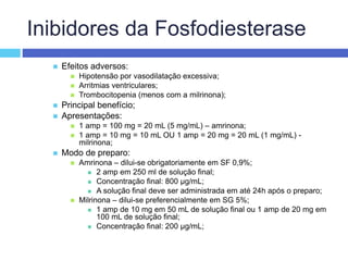 Inibidores da Fosfodiesterase
 Efeitos adversos:
 Hipotensão por vasodilatação excessiva;
 Arritmias ventriculares;
 Trombocitopenia (menos com a milrinona);
 Principal benefício;
 Apresentações:
 1 amp = 100 mg = 20 mL (5 mg/mL) – amrinona;
 1 amp = 10 mg = 10 mL OU 1 amp = 20 mg = 20 mL (1 mg/mL) -
milrinona;
 Modo de preparo:
 Amrinona – dilui-se obrigatoriamente em SF 0,9%;
 2 amp em 250 ml de solução final;
 Concentração final: 800 µg/mL;
 A solução final deve ser administrada em até 24h após o preparo;
 Milrinona – dilui-se preferencialmente em SG 5%;
 1 amp de 10 mg em 50 mL de solução final ou 1 amp de 20 mg em
100 mL de solução final;
 Concentração final: 200 µg/mL;
 
