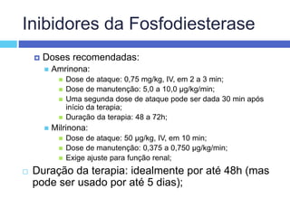 Inibidores da Fosfodiesterase
 Doses recomendadas:
 Amrinona:
 Dose de ataque: 0,75 mg/kg, IV, em 2 a 3 min;
 Dose de manutenção: 5,0 a 10,0 µg/kg/min;
 Uma segunda dose de ataque pode ser dada 30 min após
início da terapia;
 Duração da terapia: 48 a 72h;
 Milrinona:
 Dose de ataque: 50 µg/kg, IV, em 10 min;
 Dose de manutenção: 0,375 a 0,750 µg/kg/min;
 Exige ajuste para função renal;
 Duração da terapia: idealmente por até 48h (mas
pode ser usado por até 5 dias);
 