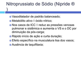 Nitroprussiato de Sódio (Nipride ®
)
 Vasodilatador de padrão balanceado;
 Metabólito ativo  óxido nítrico;
 Nos casos de ICC  reduz as pressões venosas
pulmonar e sistêmica e aumenta o VS e o DC por
diminuição da pós-carga;
 Rápido início de ação e curta duração;
 Efeito específico na musculatura lisa dos vasos;
 Ausência de taquifilaxia;
 