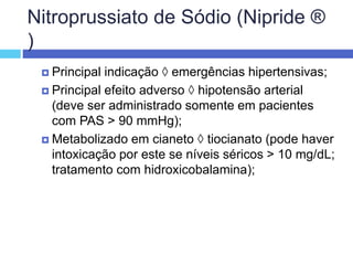 Nitroprussiato de Sódio (Nipride ®
)
 Principal indicação  emergências hipertensivas;
 Principal efeito adverso  hipotensão arterial
(deve ser administrado somente em pacientes
com PAS > 90 mmHg);
 Metabolizado em cianeto  tiocianato (pode haver
intoxicação por este se níveis séricos > 10 mg/dL;
tratamento com hidroxicobalamina);
 