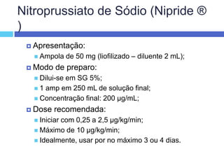 Nitroprussiato de Sódio (Nipride ®
)
 Apresentação:
 Ampola de 50 mg (liofilizado – diluente 2 mL);
 Modo de preparo:
 Dilui-se em SG 5%;
 1 amp em 250 mL de solução final;
 Concentração final: 200 µg/mL;
 Dose recomendada:
 Iniciar com 0,25 a 2,5 µg/kg/min;
 Máximo de 10 µg/kg/min;
 Idealmente, usar por no máximo 3 ou 4 dias.
 
